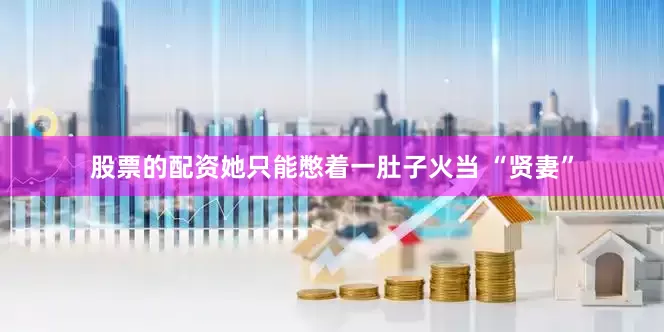 股票的配资她只能憋着一肚子火当 “贤妻”