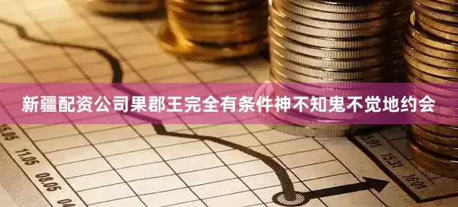 新疆配资公司果郡王完全有条件神不知鬼不觉地约会