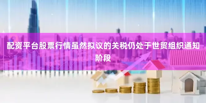 配资平台股票行情虽然拟议的关税仍处于世贸组织通知阶段