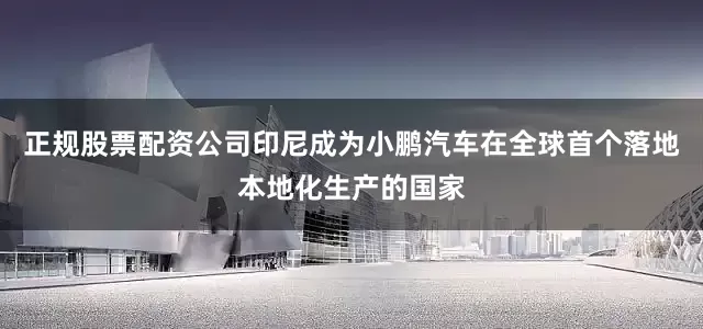 正规股票配资公司印尼成为小鹏汽车在全球首个落地本地化生产的国家