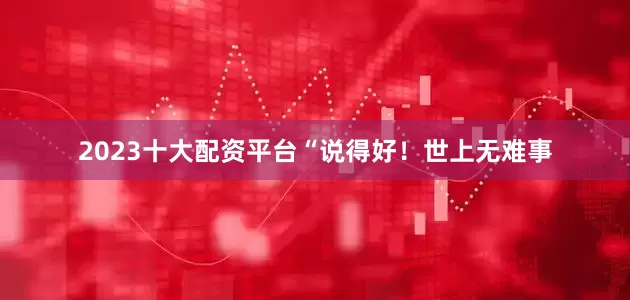2023十大配资平台“说得好！世上无难事
